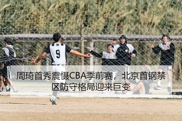 周琦首秀震慑CBA季前赛，北京首钢禁区防守格局迎来巨变